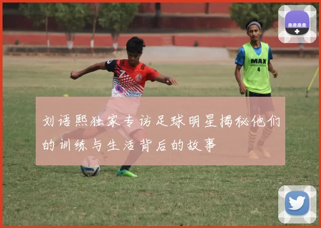 刘语熙独家专访足球明星揭秘他们的训练与生活背后的故事