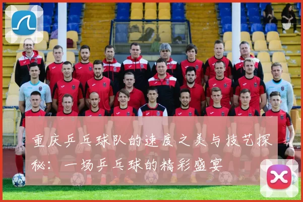 重庆乒乓球队的速度之美与技艺探秘：一场乒乓球的精彩盛宴
