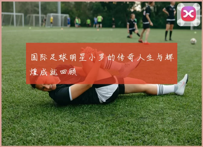 国际足球明星小罗的传奇人生与辉煌成就回顾