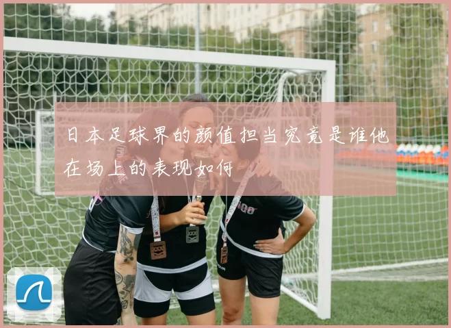 日本足球界的颜值担当究竟是谁他在场上的表现如何