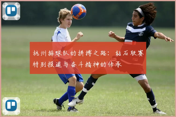 杭州排球队的拼搏之路：钻石联赛特别报道与奋斗精神的传承
