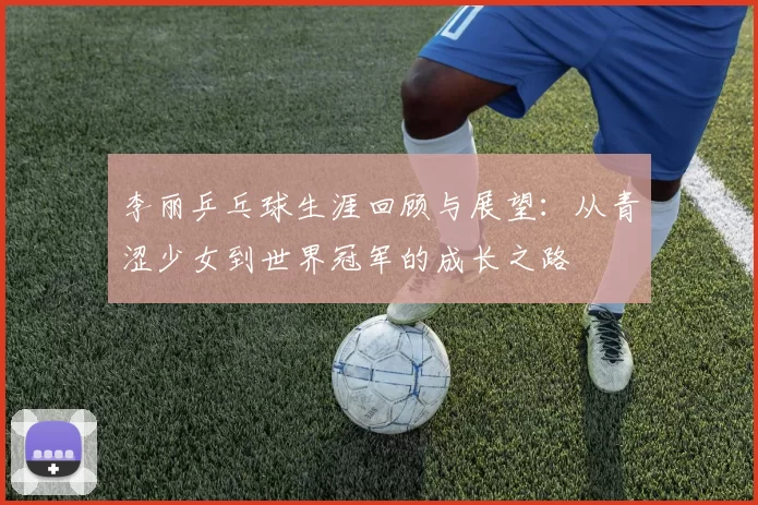 李丽乒乓球生涯回顾与展望：从青涩少女到世界冠军的成长之路