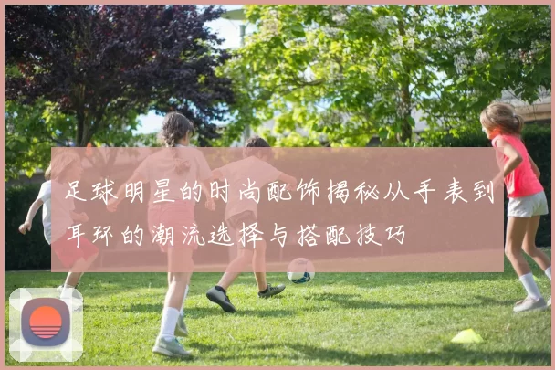 足球明星的时尚配饰揭秘从手表到耳环的潮流选择与搭配技巧