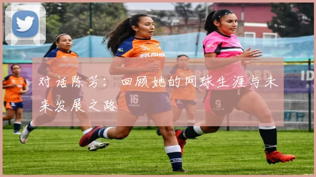 对话陈芳：回顾她的网球生涯与未来发展之路