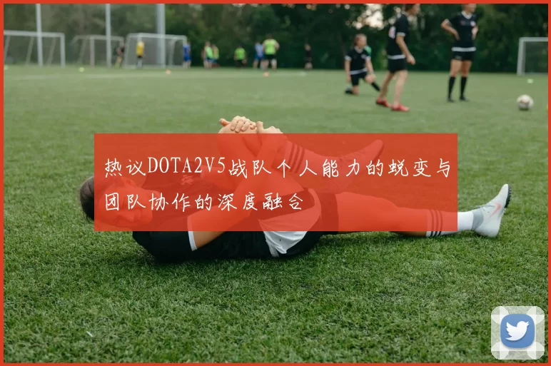 热议DOTA2V5战队个人能力的蜕变与团队协作的深度融合