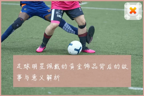足球明星佩戴的黄金饰品背后的故事与意义解析