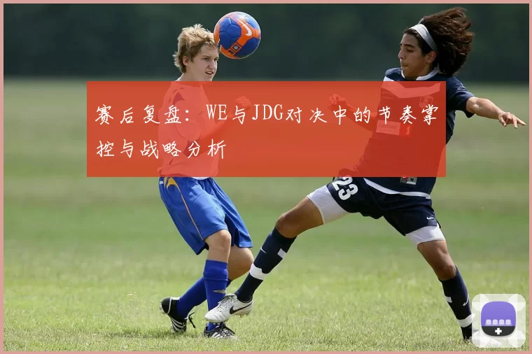赛后复盘：WE与JDG对决中的节奏掌控与战略分析