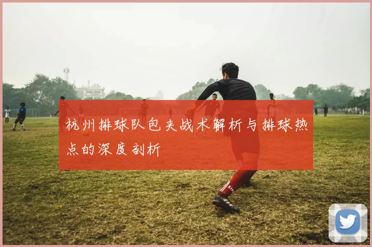 杭州排球队包夹战术解析与排球热点的深度剖析