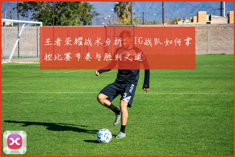 王者荣耀战术分析：IG战队如何掌控比赛节奏与胜利之道