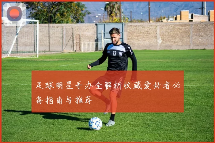 足球明星手办全解析收藏爱好者必备指南与推荐