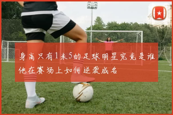 身高只有1米5的足球明星究竟是谁他在赛场上如何逆袭成名