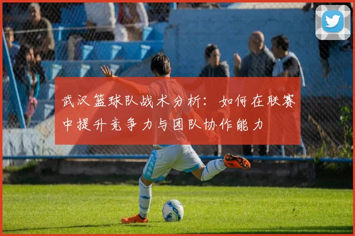 武汉篮球队战术分析：如何在联赛中提升竞争力与团队协作能力