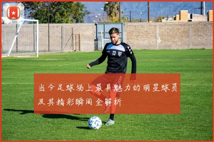 当今足球场上最具魅力的明星球员及其精彩瞬间全解析