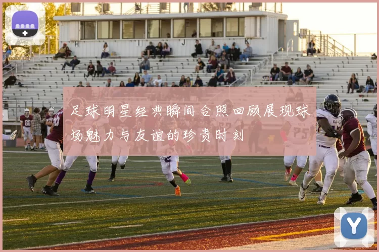 足球明星经典瞬间合照回顾展现球场魅力与友谊的珍贵时刻