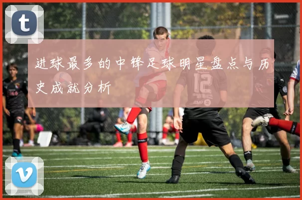 进球最多的中锋足球明星盘点与历史成就分析