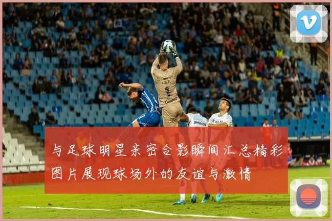 与足球明星亲密合影瞬间汇总精彩图片展现球场外的友谊与激情