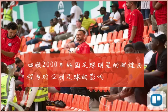 回顾2000年韩国足球明星的辉煌历程与对亚洲足球的影响