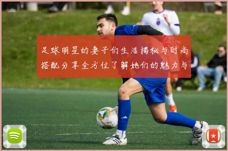 足球明星的妻子们生活揭秘与时尚搭配分享全方位了解她们的魅力与风采