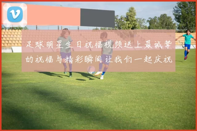 足球明星生日祝福视频送上最诚挚的祝福与精彩瞬间让我们一起庆祝这特别的一天