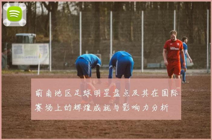 前南地区足球明星盘点及其在国际赛场上的辉煌成就与影响力分析