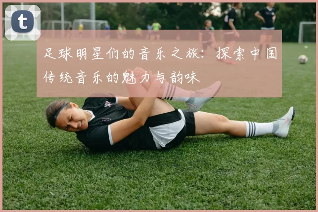 足球明星们的音乐之旅：探索中国传统音乐的魅力与韵味