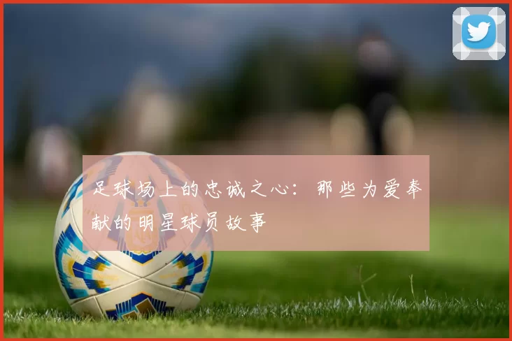 足球场上的忠诚之心：那些为爱奉献的明星球员故事
