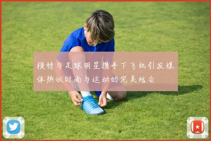 模特与足球明星携手下飞机引发媒体热议时尚与运动的完美结合