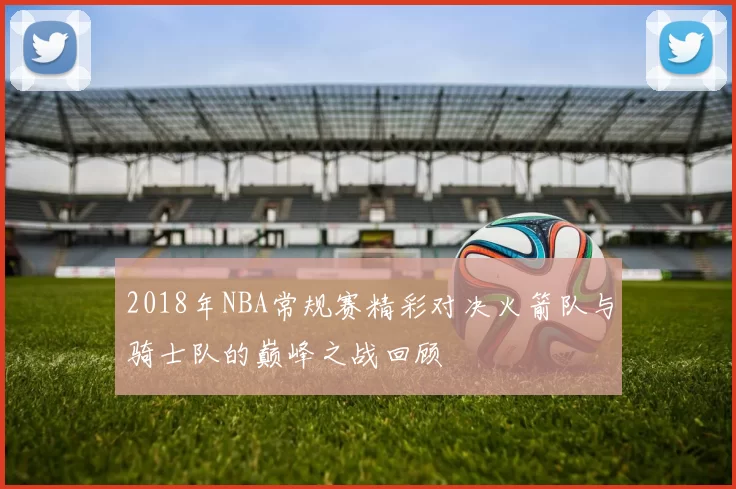 2018年NBA常规赛精彩对决火箭队与骑士队的巅峰之战回顾
