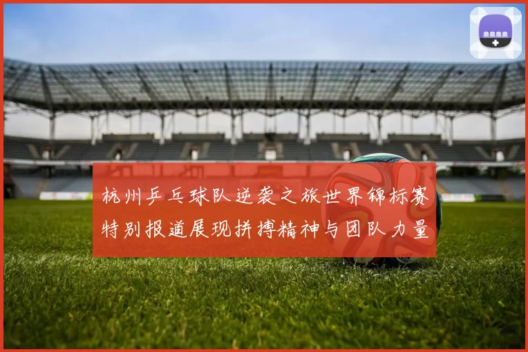 杭州乒乓球队逆袭之旅世界锦标赛特别报道展现拼搏精神与团队力量