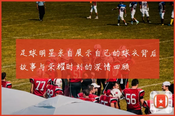 足球明星亲自展示自己的球衣背后故事与荣耀时刻的深情回顾