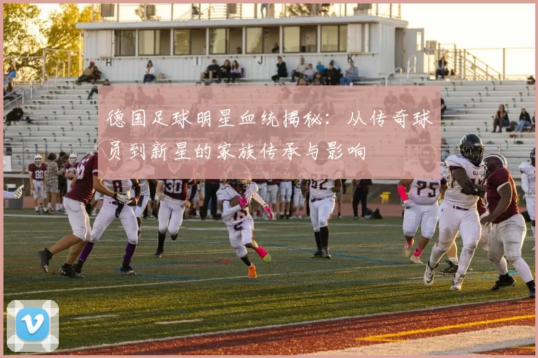 德国足球明星血统揭秘：从传奇球员到新星的家族传承与影响