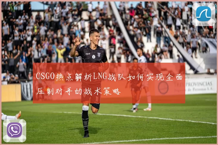 CSGO热点解析LNG战队如何实现全面压制对手的战术策略