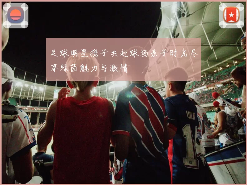 足球明星携子共赴球场亲子时光尽享绿茵魅力与激情