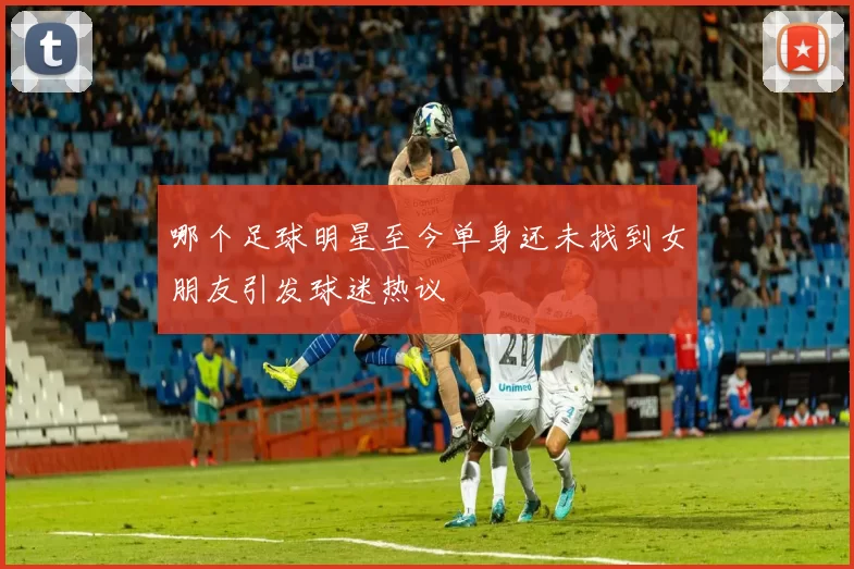 哪个足球明星至今单身还未找到女朋友引发球迷热议
