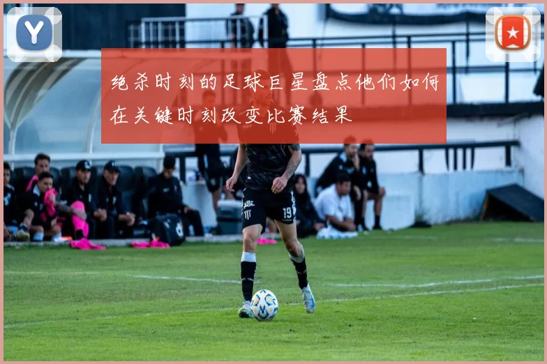 绝杀时刻的足球巨星盘点他们如何在关键时刻改变比赛结果