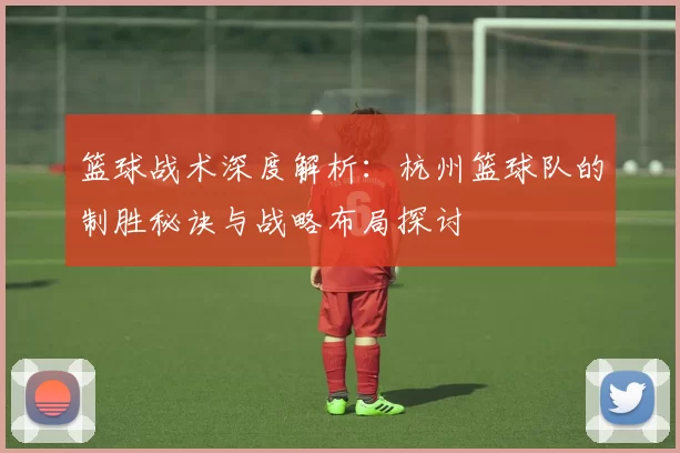 篮球战术深度解析：杭州篮球队的制胜秘诀与战略布局探讨