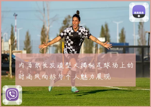 内马尔长发造型大揭秘足球场上的时尚风向标与个人魅力展现