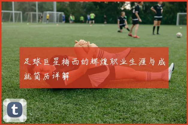足球巨星梅西的辉煌职业生涯与成就简历详解