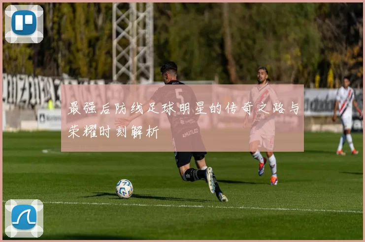 最强后防线足球明星的传奇之路与荣耀时刻解析