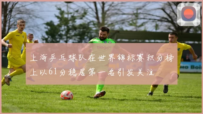上海乒乓球队在世界锦标赛积分榜上以61分稳居第一名引发关注