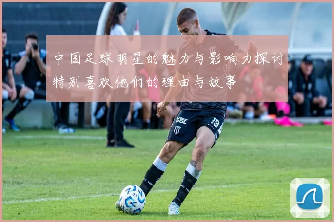 中国足球明星的魅力与影响力探讨特别喜欢他们的理由与故事