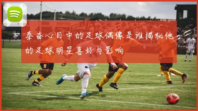 秦奋心目中的足球偶像是谁揭秘他的足球明星喜好与影响
