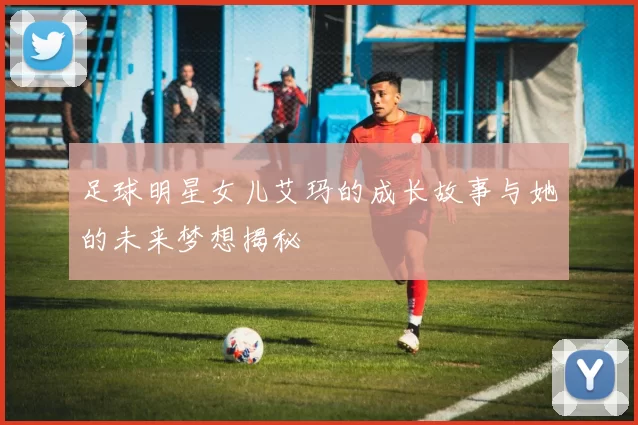 足球明星女儿艾玛的成长故事与她的未来梦想揭秘