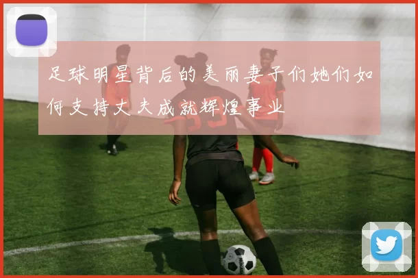 足球明星背后的美丽妻子们她们如何支持丈夫成就辉煌事业