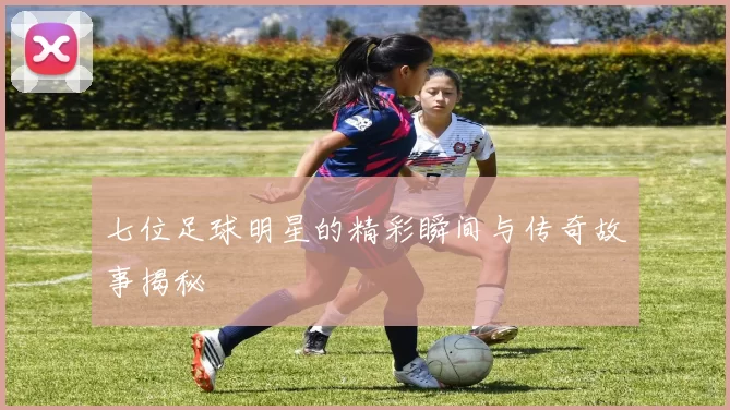 七位足球明星的精彩瞬间与传奇故事揭秘