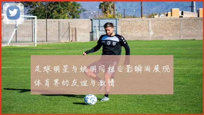 足球明星与姚明同框合影瞬间展现体育界的友谊与激情