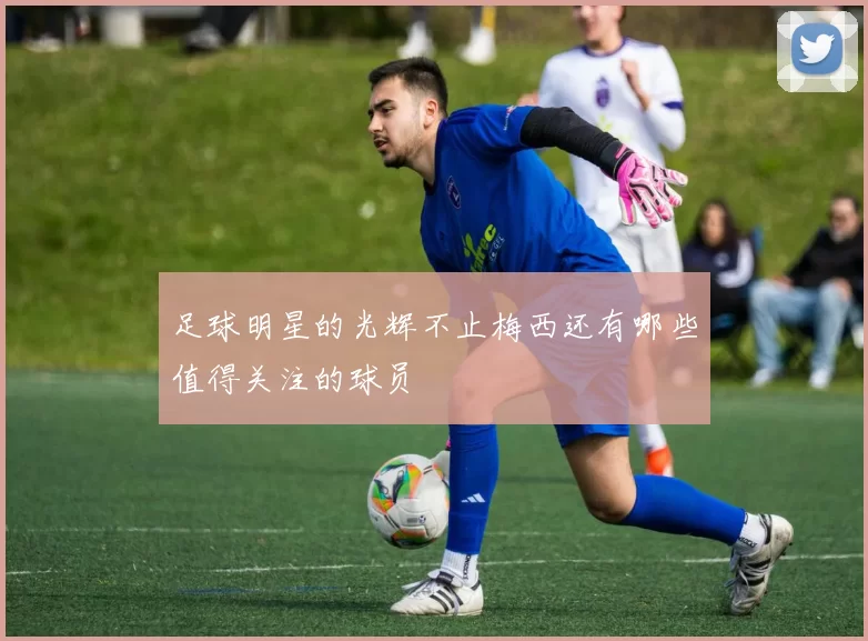 足球明星的光辉不止梅西还有哪些值得关注的球员