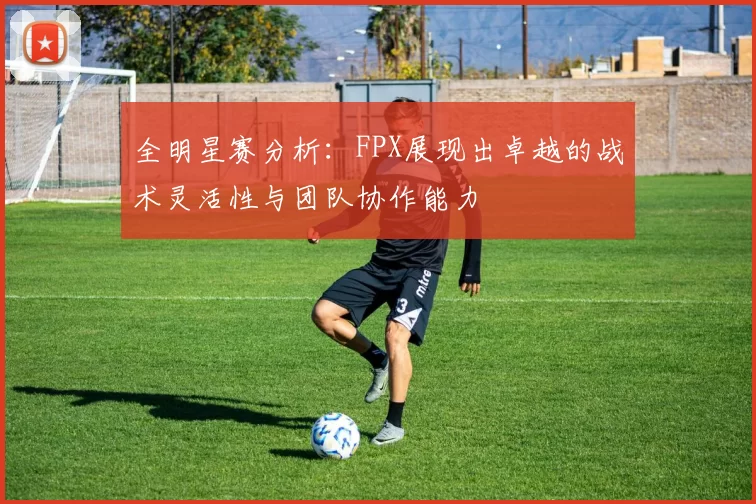 全明星赛分析：FPX展现出卓越的战术灵活性与团队协作能力
