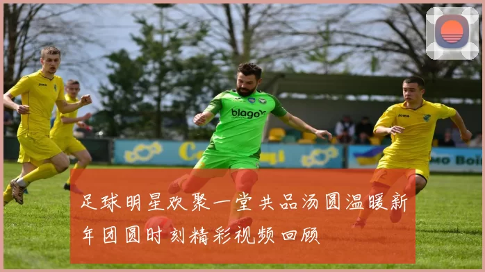 足球明星欢聚一堂共品汤圆温暖新年团圆时刻精彩视频回顾