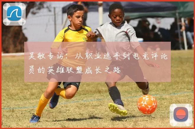吴敏专访：从职业选手到电竞评论员的英雄联盟成长之路